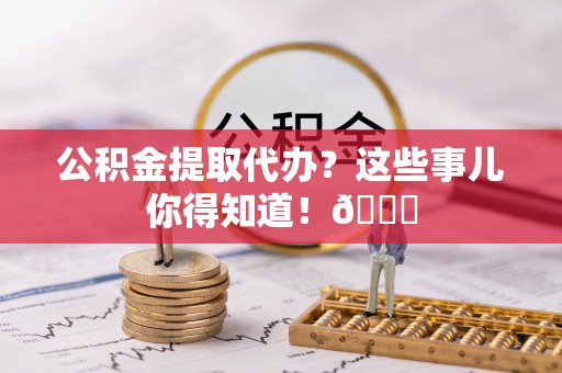 鼓楼公积金提取代办？这些事儿你得知道！😎