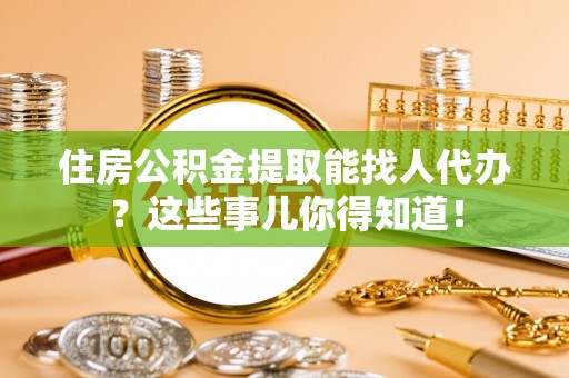 鼓楼住房公积金提取能找人代办？这些事儿你得知道！