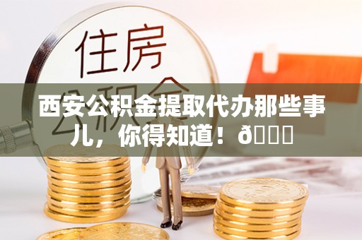 鼓楼西安公积金提取代办那些事儿，你得知道！😎